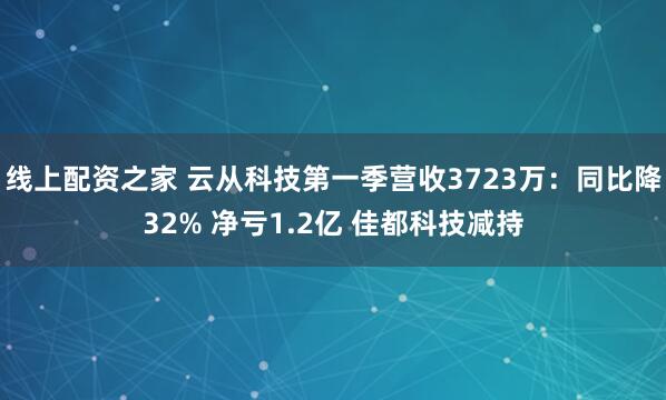 线上配资之家 云从科技第一季营收3723万：同比降32% 净亏1.2亿 佳都科技减持