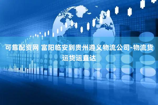 可靠配资网 富阳临安到贵州遵义物流公司-物流货运货运直达