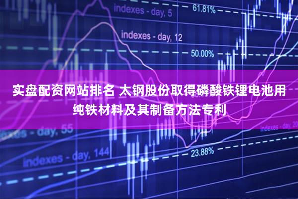 实盘配资网站排名 太钢股份取得磷酸铁锂电池用纯铁材料及其制备方法专利