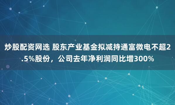 炒股配资网选 股东产业基金拟减持通富微电不超2.5%股份，公司去年净利润同比增300%