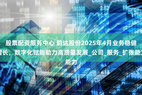 股票配资服务中心 韵达股份2025年4月业务稳健增长，数字化赋能助力高质量发展_公司_服务_扩张能力