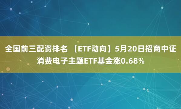 全国前三配资排名 【ETF动向】5月20日招商中证消费电子主题ETF基金涨0.68%