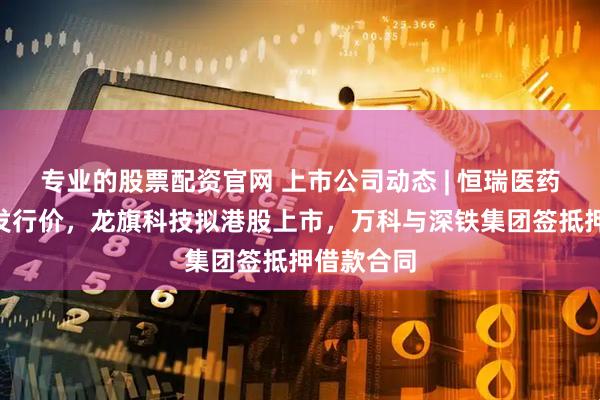 专业的股票配资官网 上市公司动态 | 恒瑞医药确定H股发行价，龙旗科技拟港股上市，万科与深铁集团签抵押借款合同