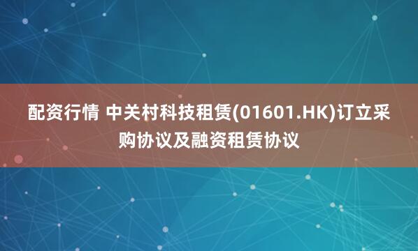 配资行情 中关村科技租赁(01601.HK)订立采购协议及融资租赁协议
