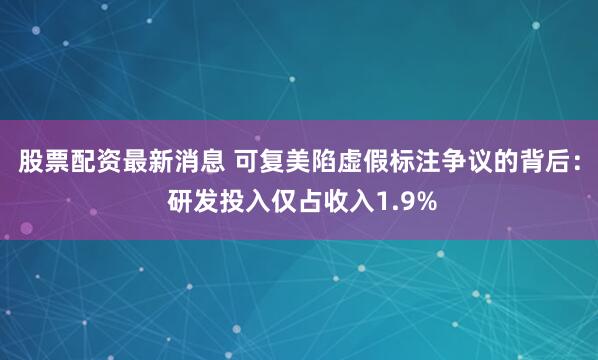 股票配资最新消息 可复美陷虚假标注争议的背后： 研发投入仅占收入1.9%
