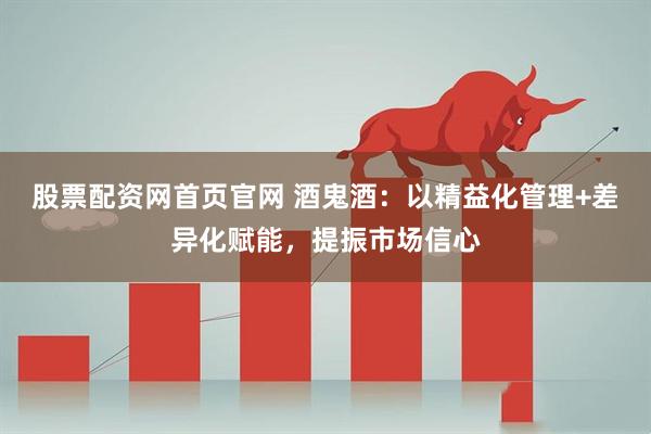 股票配资网首页官网 酒鬼酒：以精益化管理+差异化赋能，提振市场信心