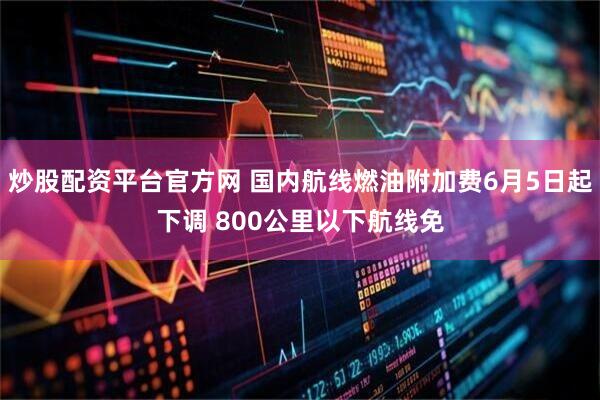 炒股配资平台官方网 国内航线燃油附加费6月5日起下调 800公里以下航线免