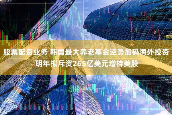 股票配资业务 韩国最大养老基金逆势加码海外投资 明年拟斥资265亿美元增持美股