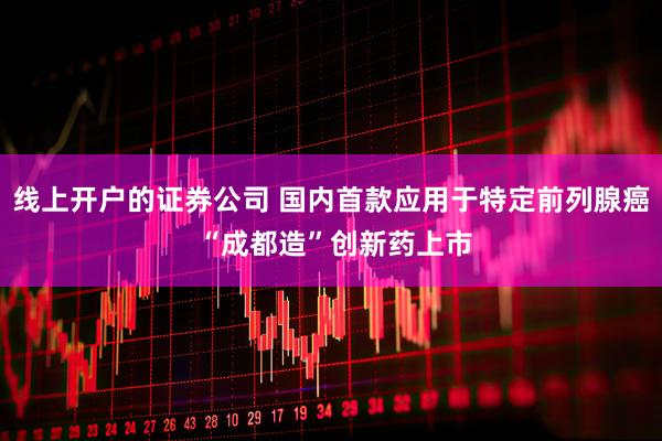 线上开户的证券公司 国内首款应用于特定前列腺癌 “成都造”创新药上市