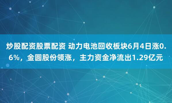 炒股配资股票配资 动力电池回收板块6月4日涨0.6%，金圆股份领涨，主力资金净流出1.29亿元