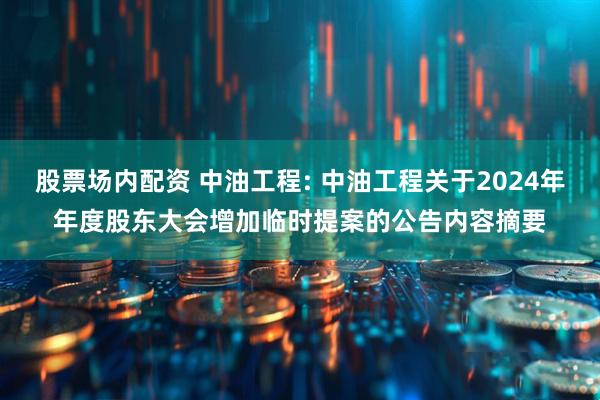 股票场内配资 中油工程: 中油工程关于2024年年度股东大会增加临时提案的公告内容摘要