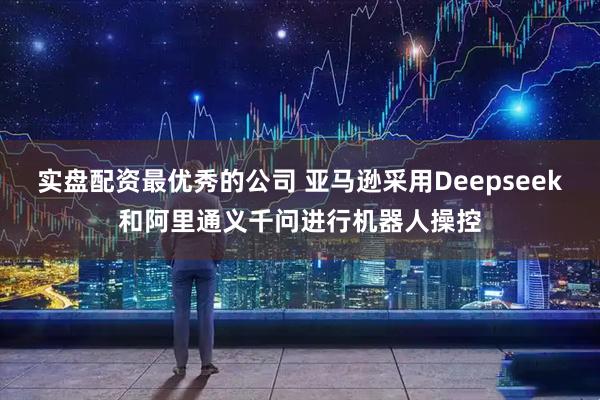 实盘配资最优秀的公司 亚马逊采用Deepseek和阿里通义千问进行机器人操控