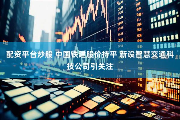 配资平台炒股 中国铁建股价持平 新设智慧交通科技公司引关注