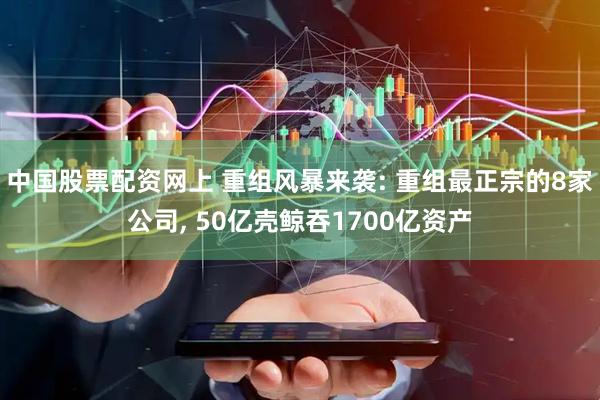中国股票配资网上 重组风暴来袭: 重组最正宗的8家公司, 50亿壳鲸吞1700亿资产