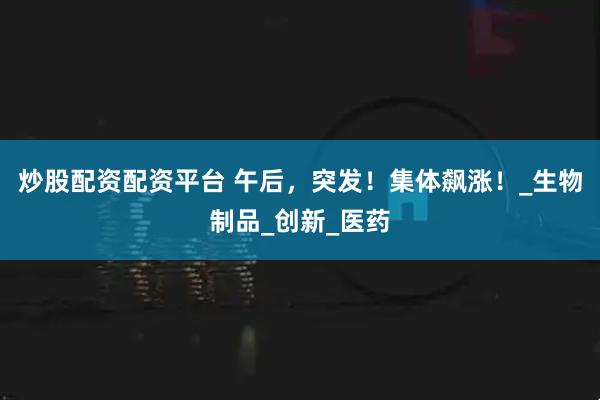 炒股配资配资平台 午后，突发！集体飙涨！_生物制品_创新_医药