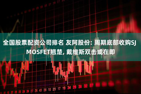 全国股票配资公司排名 友阿股份: 周期底部收购SJ MOSFET翘楚, 戴维斯双击或在即