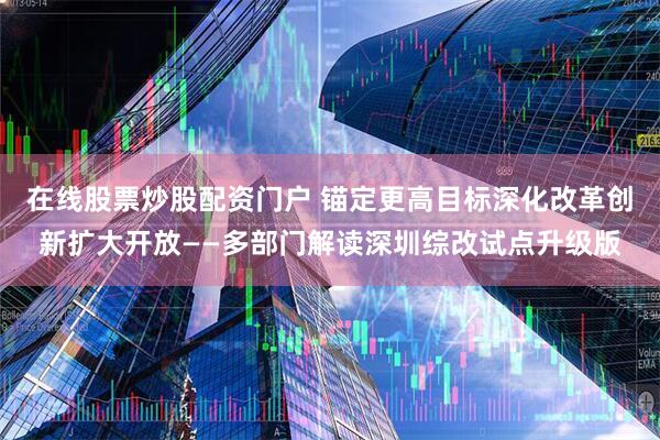 在线股票炒股配资门户 锚定更高目标深化改革创新扩大开放——多部门解读深圳综改试点升级版