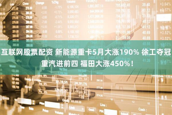互联网股票配资 新能源重卡5月大涨190% 徐工夺冠 重汽进前四 福田大涨450%！