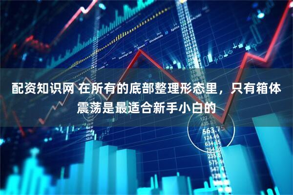配资知识网 在所有的底部整理形态里，只有箱体震荡是最适合新手小白的