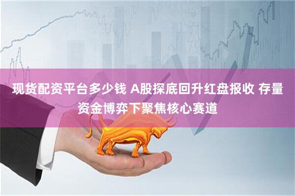 现货配资平台多少钱 A股探底回升红盘报收 存量资金博弈下聚焦核心赛道