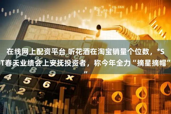 在线网上配资平台 听花酒在淘宝销量个位数，*ST春天业绩会上安抚投资者，称今年全力“摘星摘帽”