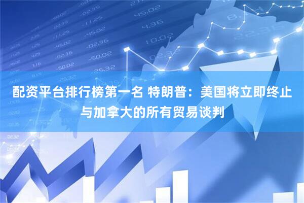 配资平台排行榜第一名 特朗普：美国将立即终止与加拿大的所有贸易谈判