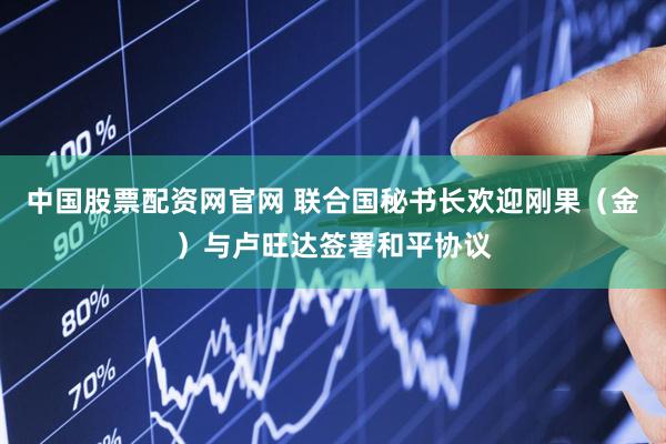 中国股票配资网官网 联合国秘书长欢迎刚果（金）与卢旺达签署和平协议