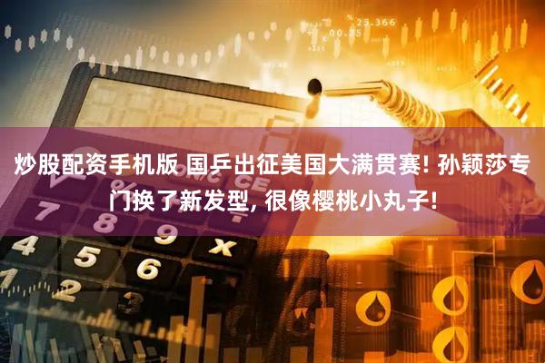 炒股配资手机版 国乒出征美国大满贯赛! 孙颖莎专门换了新发型, 很像樱桃小丸子!