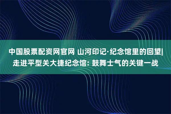 中国股票配资网官网 山河印记·纪念馆里的回望|走进平型关大捷纪念馆: 鼓舞士气的关键一战