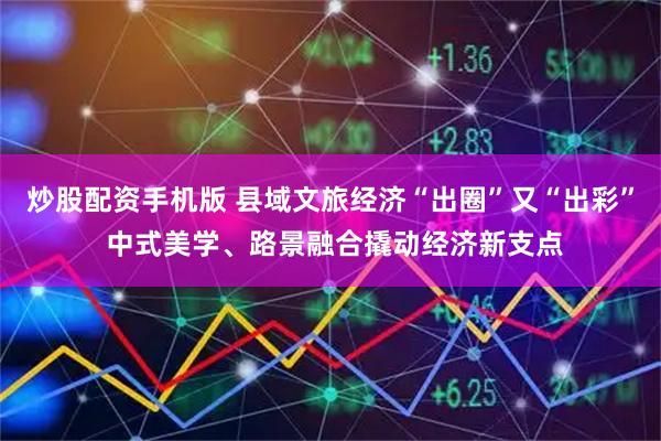 炒股配资手机版 县域文旅经济“出圈”又“出彩” 中式美学、路景融合撬动经济新支点