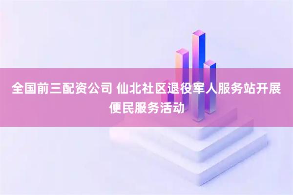 全国前三配资公司 仙北社区退役军人服务站开展便民服务活动