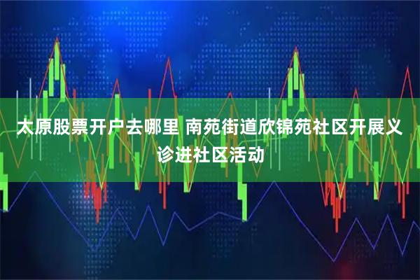太原股票开户去哪里 南苑街道欣锦苑社区开展义诊进社区活动