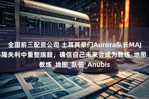 全国前三配资公司 土耳其豪门Aurora队长MAJ3R专访：从科隆失利中重整旗鼓，确信自己未来会成为教练_地图_队伍_Anubis