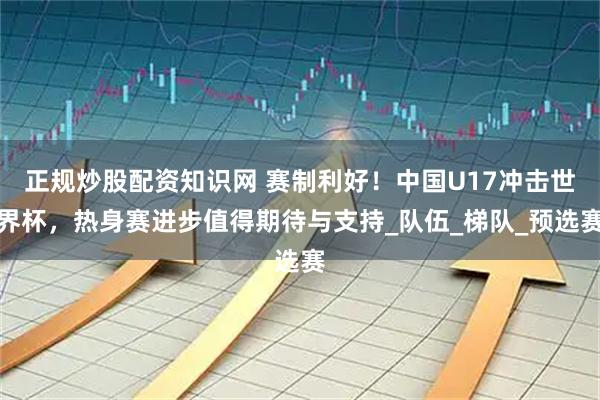 正规炒股配资知识网 赛制利好！中国U17冲击世界杯，热身赛进步值得期待与支持_队伍_梯队_预选赛