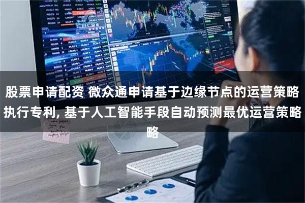 股票申请配资 微众通申请基于边缘节点的运营策略执行专利, 基于人工智能手段自动预测最优运营策略