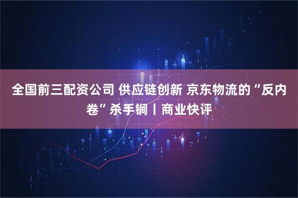 全国前三配资公司 供应链创新 京东物流的“反内卷”杀手锏丨商业快评