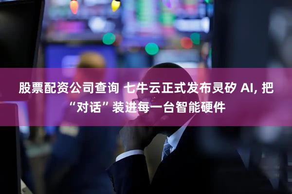 股票配资公司查询 七牛云正式发布灵矽 AI, 把“对话”装进每一台智能硬件