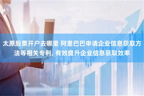 太原股票开户去哪里 阿里巴巴申请企业信息获取方法等相关专利, 有效提升企业信息获取效率