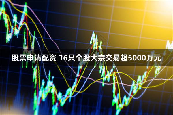 股票申请配资 16只个股大宗交易超5000万元