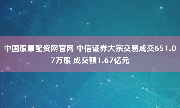 中国股票配资网官网 中信证券大宗交易成交651.07万股 成交额1.67亿元