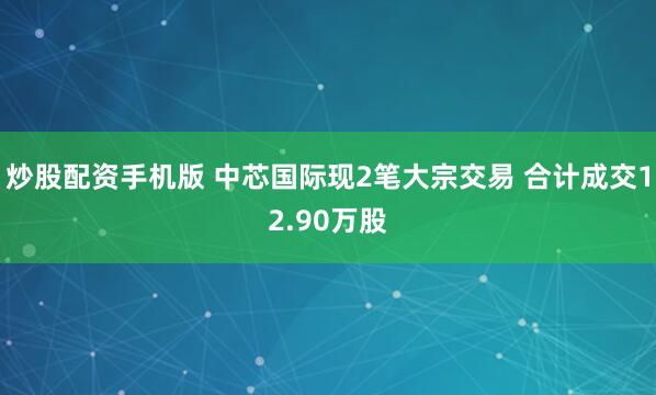 炒股配资手机版 中芯国际现2笔大宗交易 合计成交12.90万股