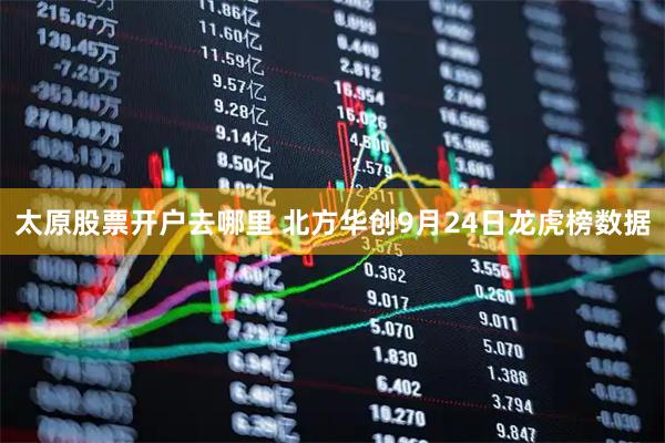 太原股票开户去哪里 北方华创9月24日龙虎榜数据