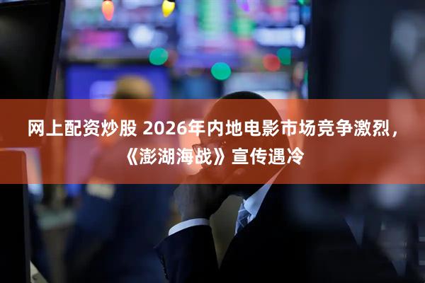 网上配资炒股 2026年内地电影市场竞争激烈，《澎湖海战》宣传遇冷