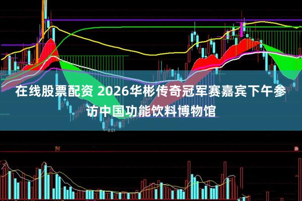 在线股票配资 2026华彬传奇冠军赛嘉宾下午参访中国功能饮料博物馆
