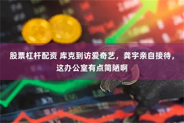股票杠杆配资 库克到访爱奇艺，龚宇亲自接待，这办公室有点简陋啊